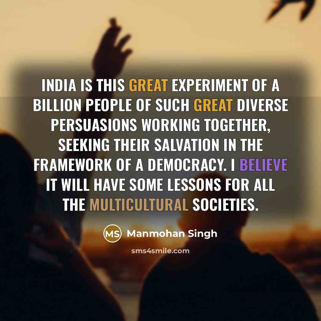 “India is this great experiment of a billion people of such great diverse persuasions working together, seeking their salvation in the framework of a democracy. I believe it will have some lessons for all the multicultural societies.” quote by Manmohan Singh