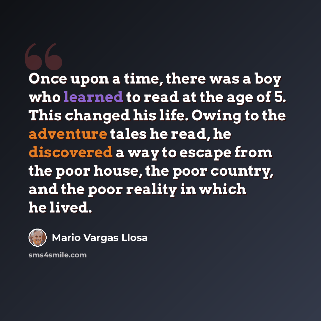 “Once upon a time, there was a boy who learned to read at the age of 5. This changed his life. Owing to the adventure tales he read, he discovered a way to escape from the poor house, the poor country, and the poor reality in which he lived.” quote by Mario Vargas Llosa