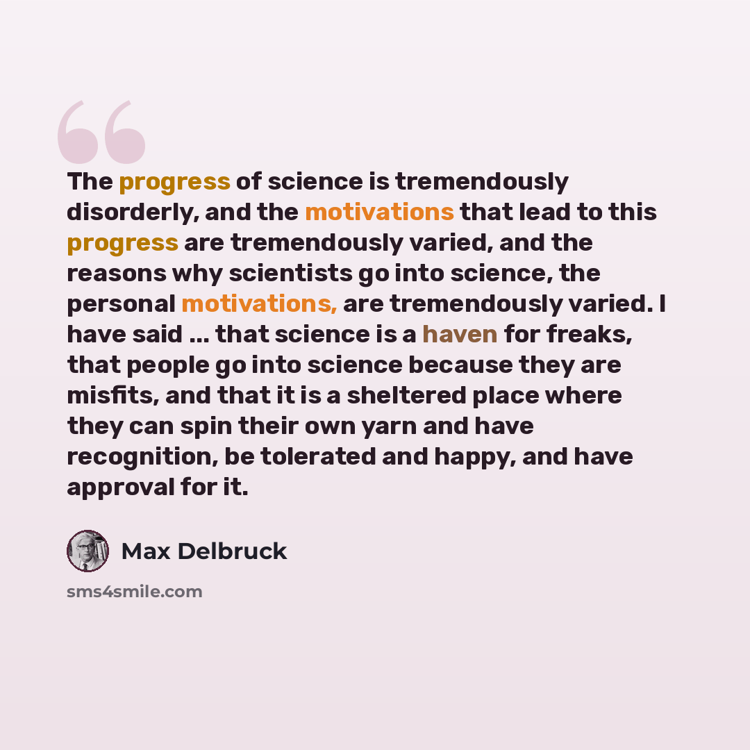 “The progress of science is tremendously disorderly, and the motivations that lead to this progress are tremendously varied, and the reasons why scientists go into science, the personal motivations, are tremendously varied. I have said ... that science is a haven for freaks, that people go into…” quote by Max Delbruck