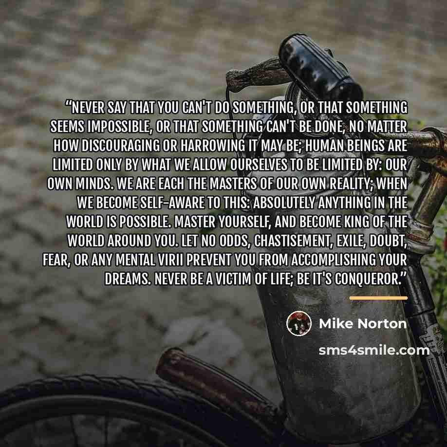 “Never say that you can't do something, or that something seems impossible, or that something can't be done, no matter how discouraging or harrowing it may be; human beings are limited only by what we allow ourselves to be limited by: our own minds. We are each the masters of our own reality; when…” quote by Mike Norton