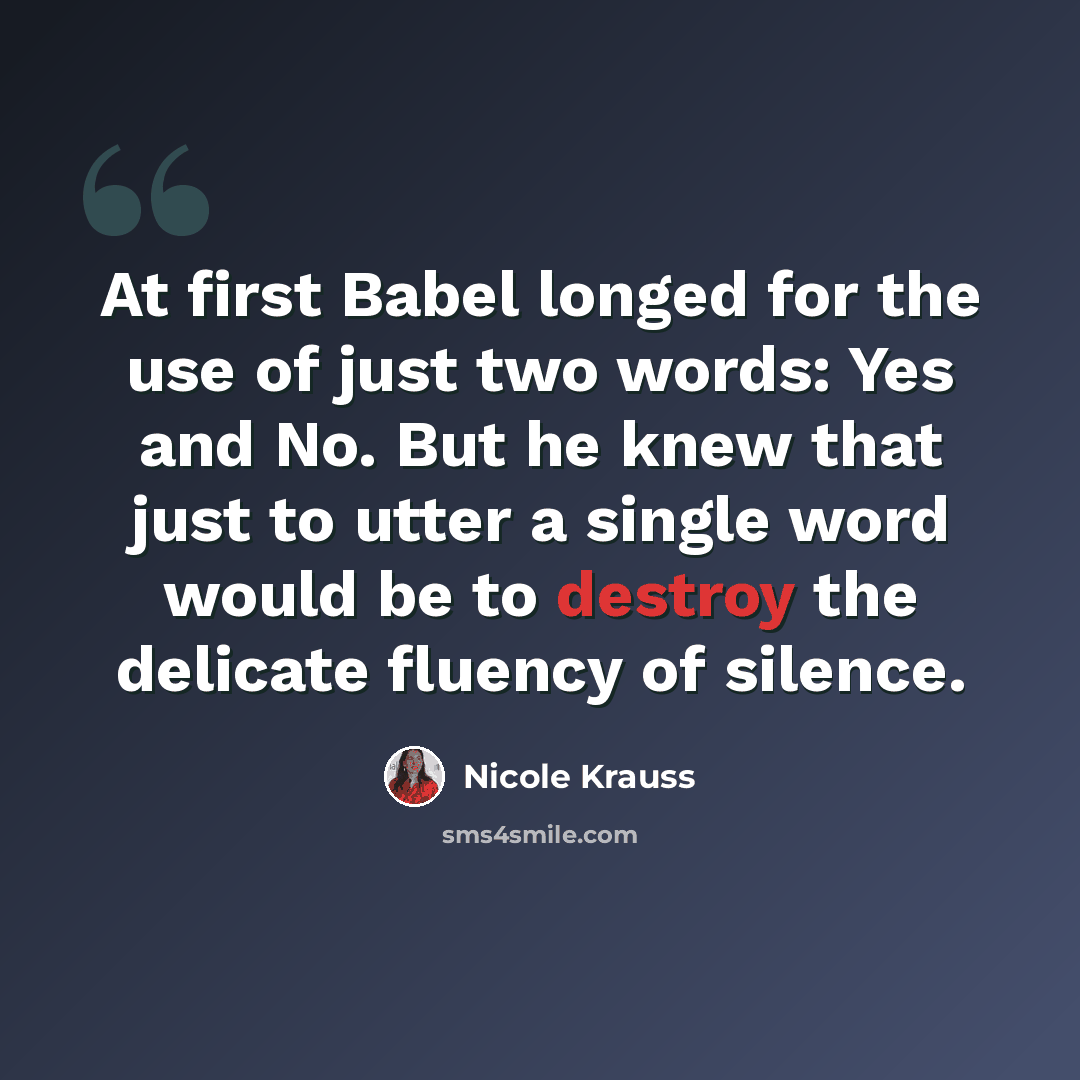 “At first Babel longed for the use of just two words: Yes and No. But he knew that just to utter a single word would be to destroy the delicate fluency of silence.” quote by Nicole Krauss