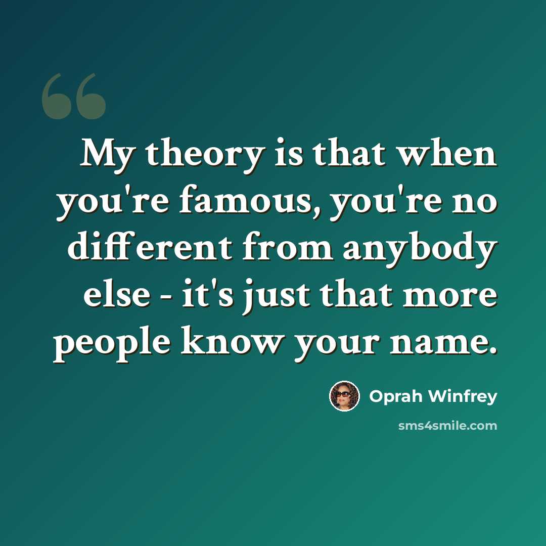 “My theory is that when you're famous, you're no different from anybody else - it's just that more people know your name.” quote by Oprah Winfrey
