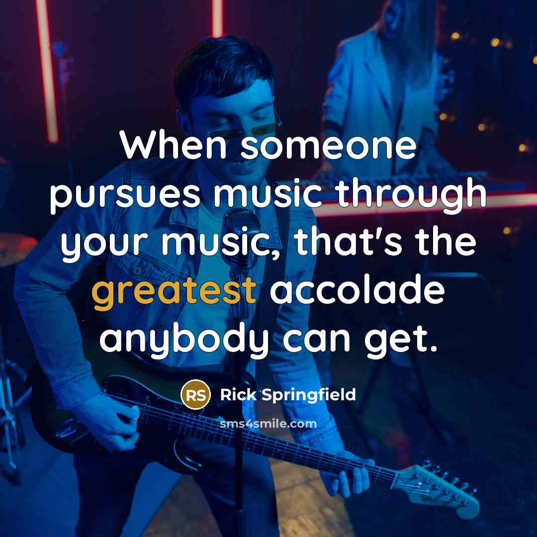 “When someone pursues music through your music, that's the greatest accolade anybody can get.” quote by Rick Springfield