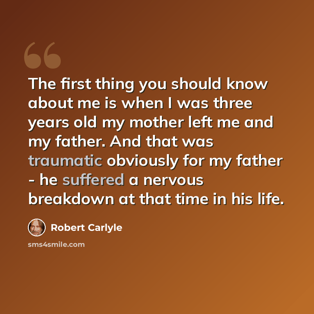 “The first thing you should know about me is when I was three years old my mother left me and my father. And that was traumatic obviously for my father - he suffered a nervous breakdown at that time in his life.” quote by Robert Carlyle