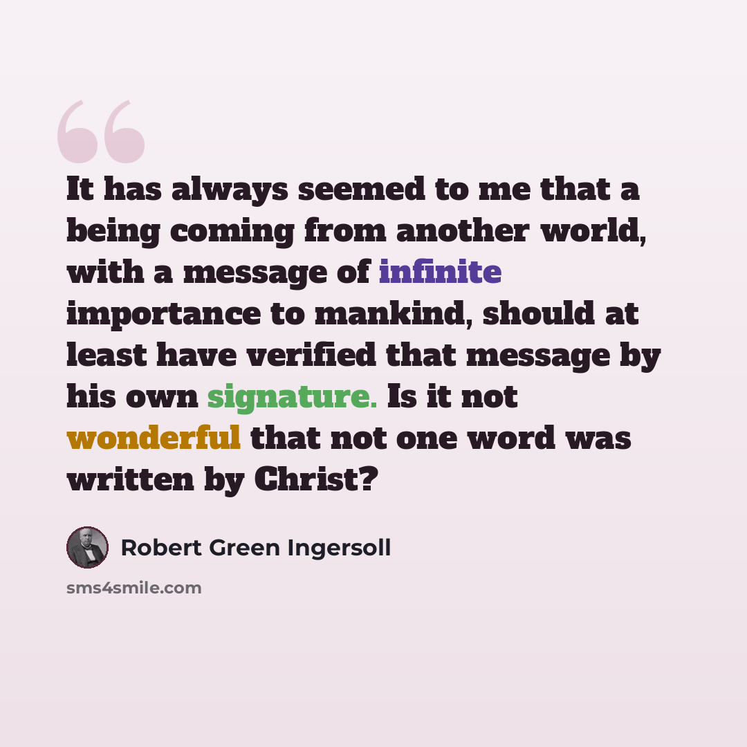 “It has always seemed to me that a being coming from another world, with a message of infinite importance to mankind, should at least have verified that message by his own signature. Is it not wonderful that not one word was written by Christ?” quote by Robert Green Ingersoll