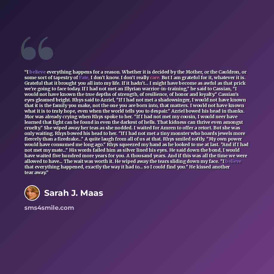 “I believe everything happens for a reason. Whether it is decided by the Mother, or the Cauldron, or some sort of tapestry of Fate, I don't know. I don't really care. But I am grateful for it, whatever it is. Grateful that it brought you all into my life. If it hadn't... I might have become as…” quote by Sarah J. Maas