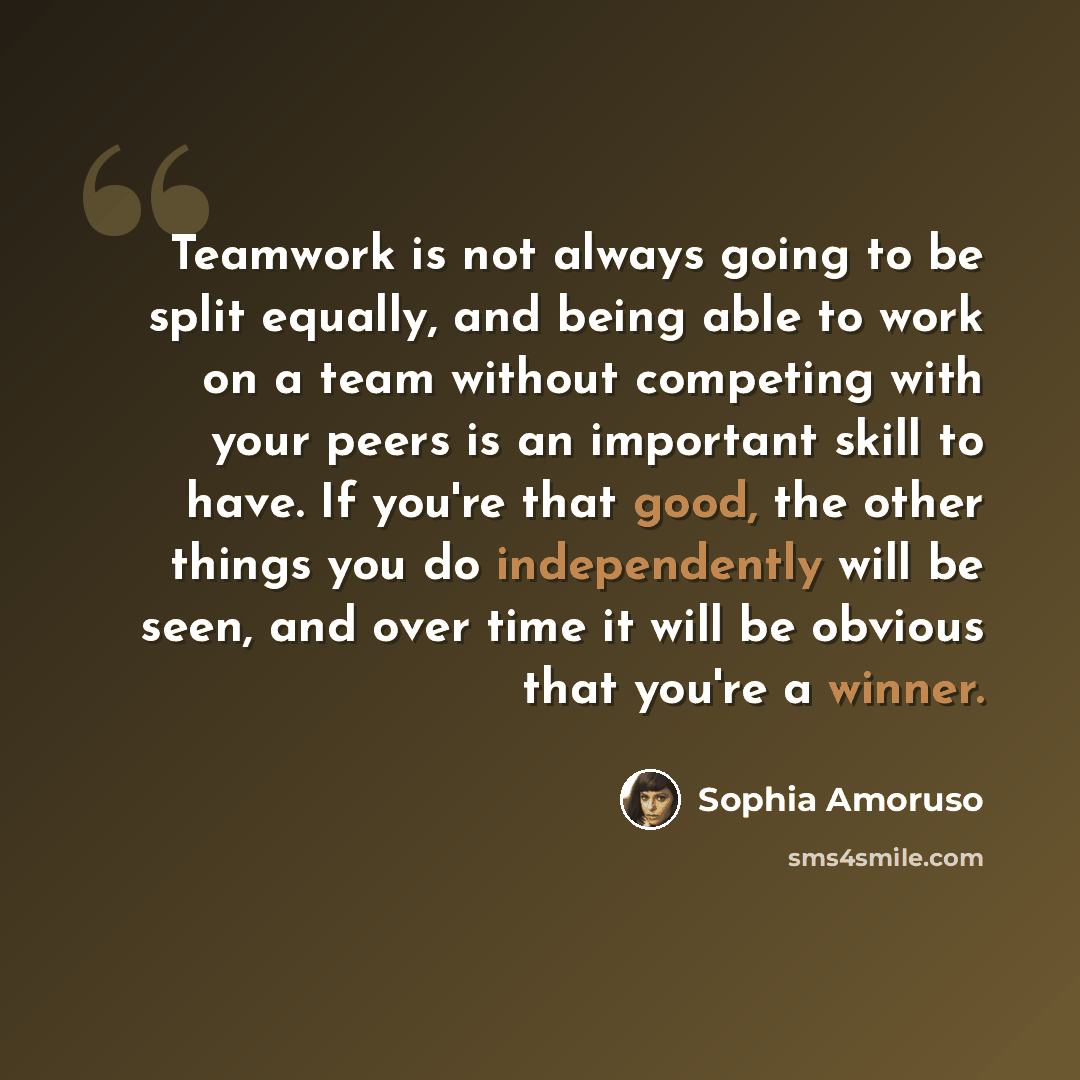 “Teamwork is not always going to be split equally, and being able to work on a team without competing with your peers is an important skill to have. If you're that good, the other things you do independently will be seen, and over time it will be obvious that you're a winner.” quote by Sophia Amoruso