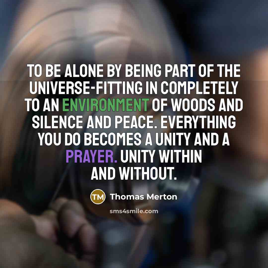 “To be alone by being part of the universe-fitting in completely to an environment of woods and silence and peace. Everything you do becomes a unity and a prayer. Unity within and without.” quote by Thomas Merton