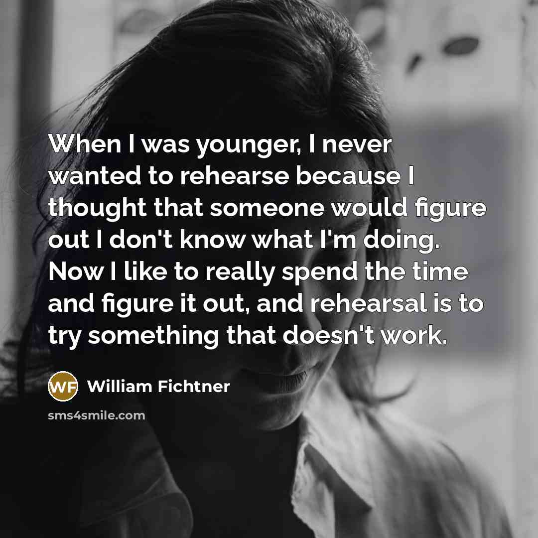 “When I was younger, I never wanted to rehearse because I thought that someone would figure out I don't know what I'm doing. Now I like to really spend the time and figure it out, and rehearsal is to try something that doesn't work.” quote by William Fichtner