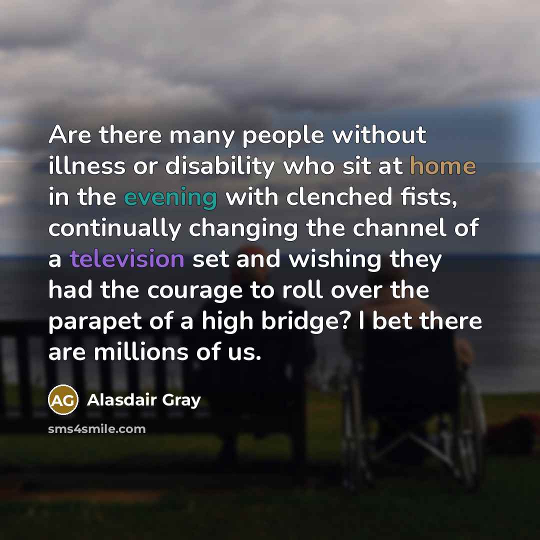 “Are there many people without illness or disability who sit at home in the evening with clenched fists, continually changing the channel of a television set and wishing they had the courage to roll over the parapet of a high bridge? I bet there are millions of us.” quote by Alasdair Gray