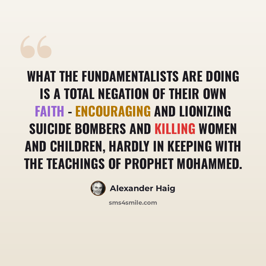 “What the fundamentalists are doing is a total negation of their own faith - encouraging and lionizing suicide bombers and killing women and children, hardly in keeping with the teachings of Prophet Mohammed.” quote by Alexander Haig