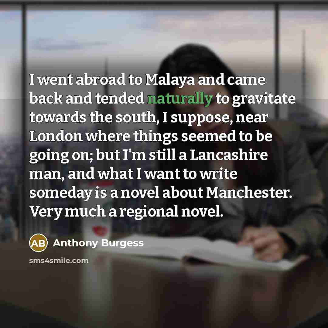 “I went abroad to Malaya and came back and tended naturally to gravitate towards the south, I suppose, near London where things seemed to be going on; but I'm still a Lancashire man, and what I want to write someday is a novel about Manchester. Very much a regional novel.” quote by Anthony Burgess