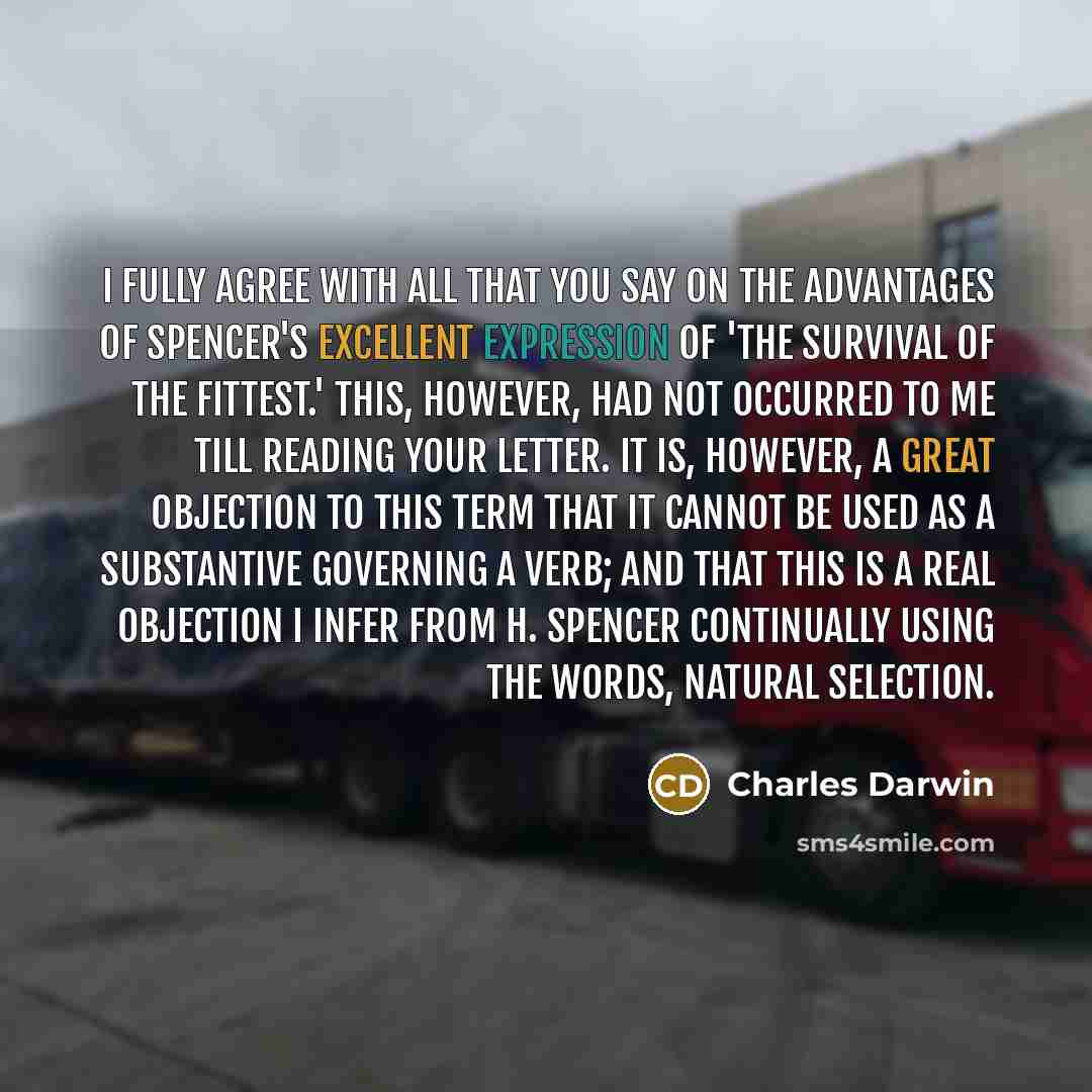 “I fully agree with all that you say on the advantages of Spencer's excellent expression of 'the survival of the fittest.' This, however, had not occurred to me till reading your letter. It is, however, a great objection to this term that it cannot be used as a substantive governing a verb; and…” quote by Charles Darwin