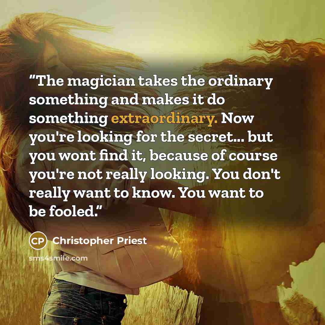 “The magician takes the ordinary something and makes it do something extraordinary. Now you're looking for the secret... but you wont find it, because of course you're not really looking. You don't really want to know. You want to be fooled.” quote by Christopher Priest