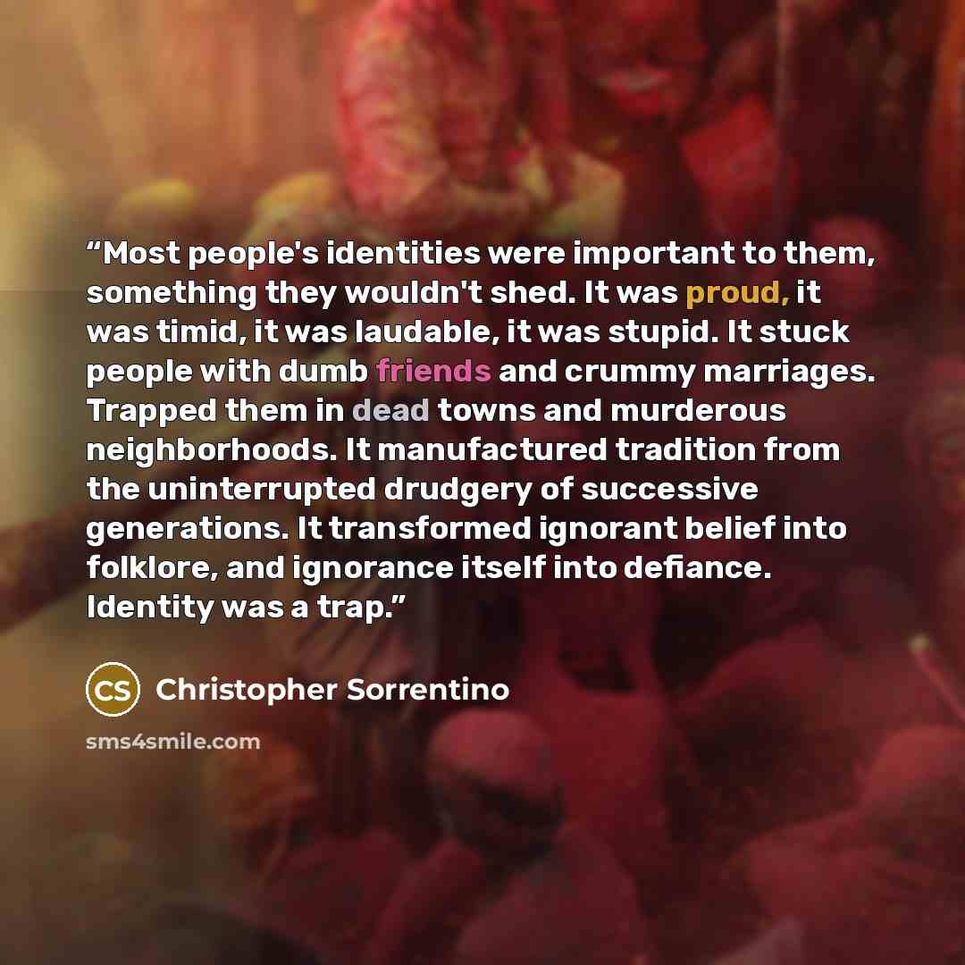 “Most people's identities were important to them, something they wouldn't shed. It was proud, it was timid, it was laudable, it was stupid. It stuck people with dumb friends and crummy marriages. Trapped them in dead towns and murderous neighborhoods. It manufactured tradition from the…” quote by Christopher Sorrentino