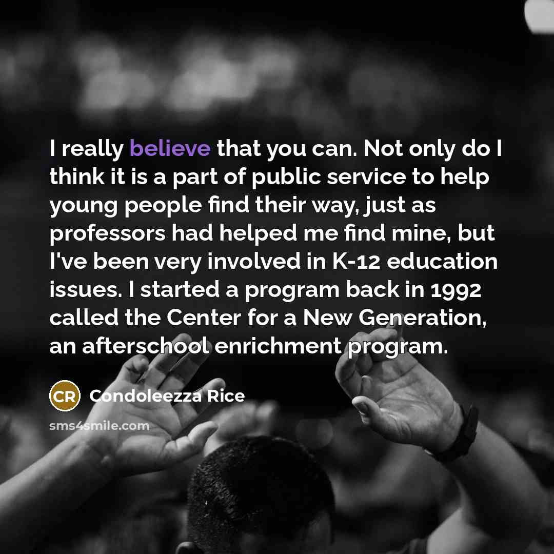 “I really believe that you can. Not only do I think it is a part of public service to help young people find their way, just as professors had helped me find mine, but I've been very involved in K-12 education issues. I started a program back in 1992 called the Center for a New Generation, an…” quote by Condoleezza Rice