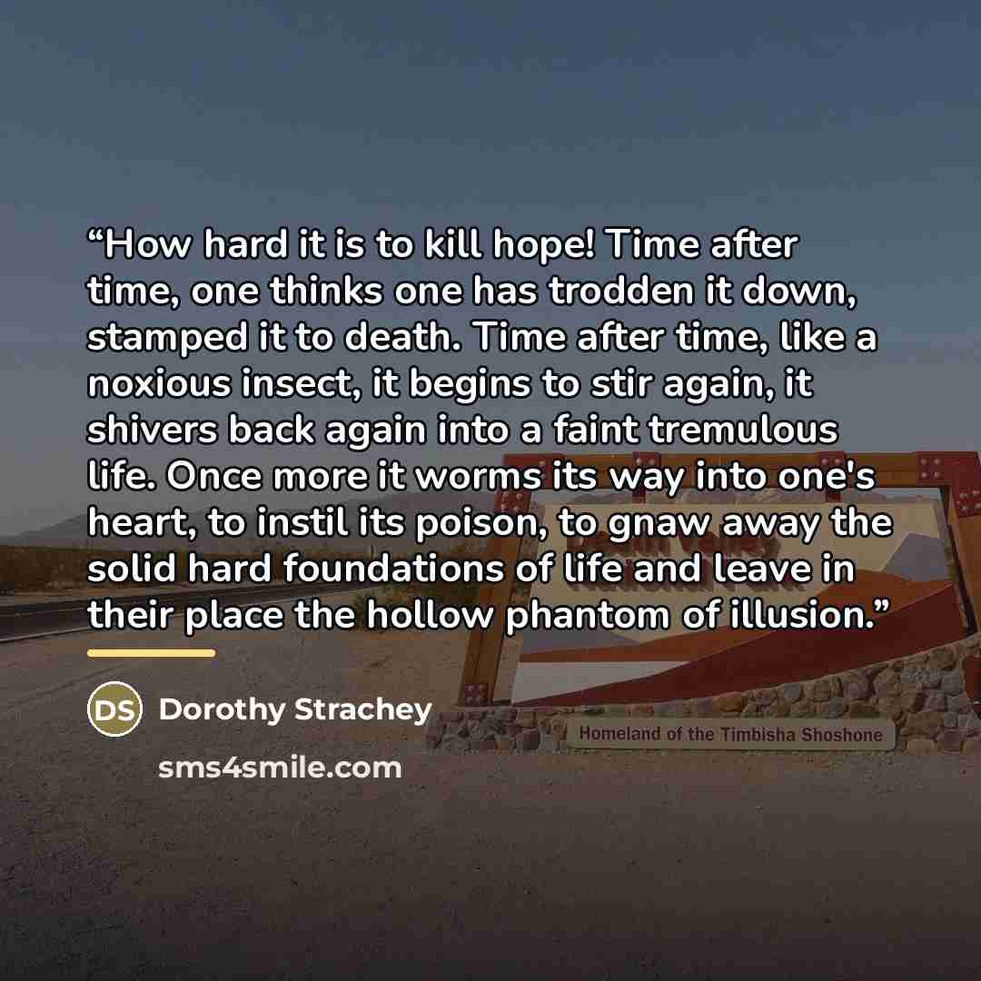 “How hard it is to kill hope! Time after time, one thinks one has trodden it down, stamped it to death. Time after time, like a noxious insect, it begins to stir again, it shivers back again into a faint tremulous life. Once more it worms its way into one's heart, to instil its poison, to gnaw away…” quote by Dorothy Strachey