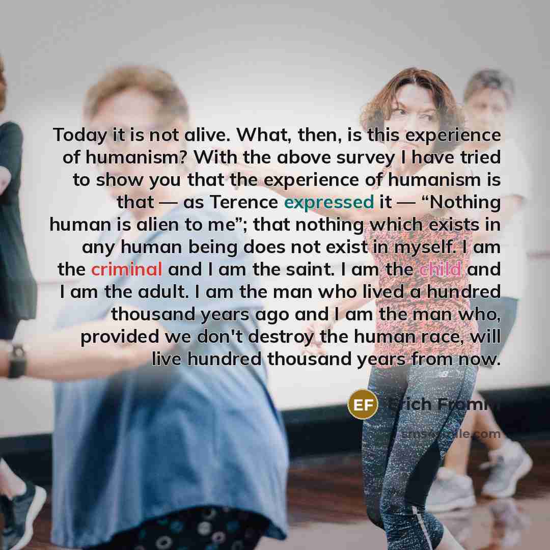“Today it is not alive. What, then, is this experience of humanism? With the above survey I have tried to show you that the experience of humanism is that — as Terence expressed it — “Nothing human is alien to me”; that nothing which exists in any human being does not exist in myself. I am the…” quote by Erich Fromm