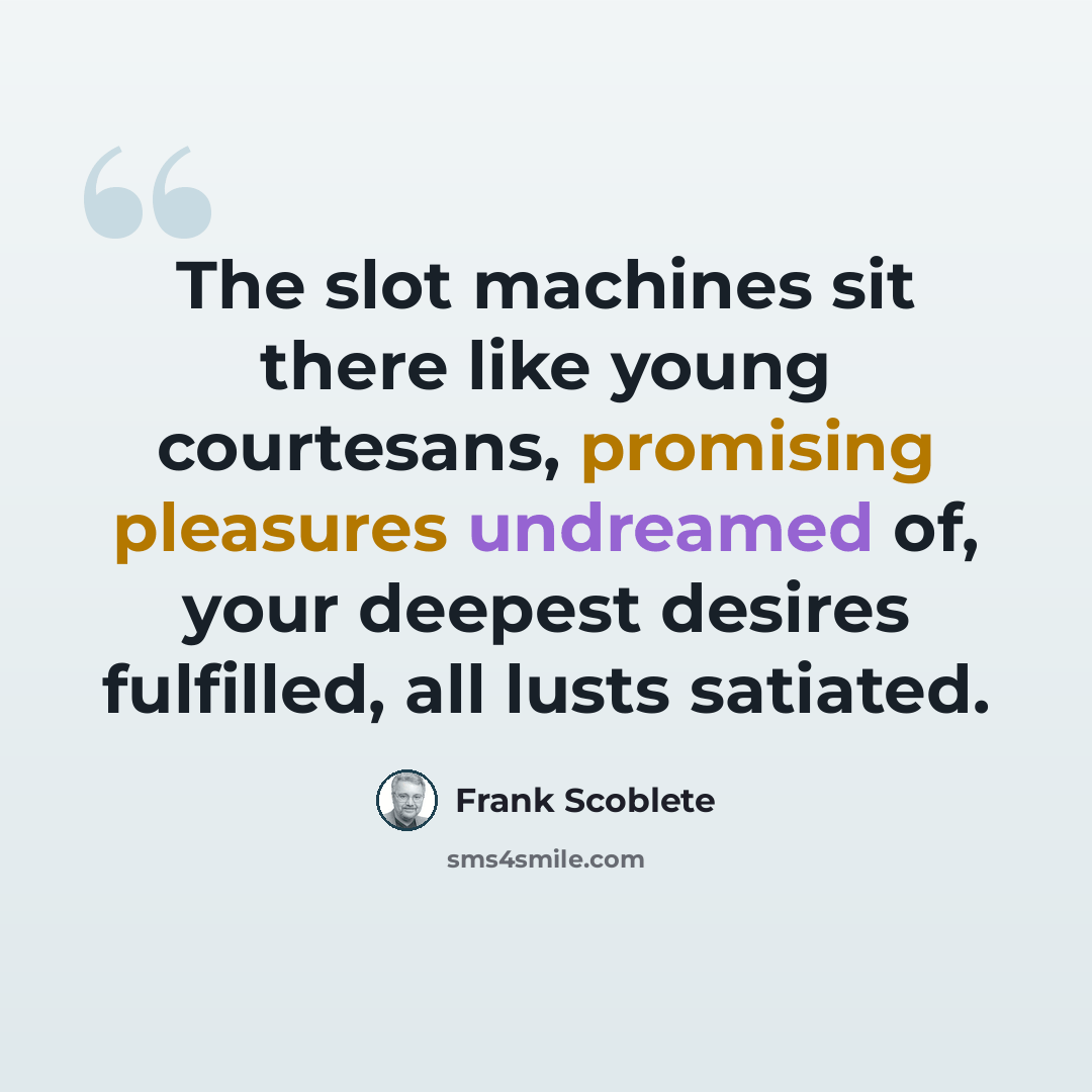 “The slot machines sit there like young courtesans, promising pleasures undreamed of, your deepest desires fulfilled, all lusts satiated.” quote by Frank Scoblete