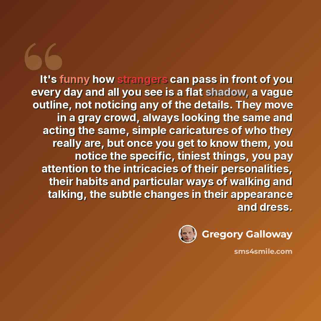 “It's funny how strangers can pass in front of you every day and all you see is a flat shadow, a vague outline, not noticing any of the details. They move in a gray crowd, always looking the same and acting the same, simple caricatures of who they really are, but once you get to know them, you…” quote by Gregory Galloway