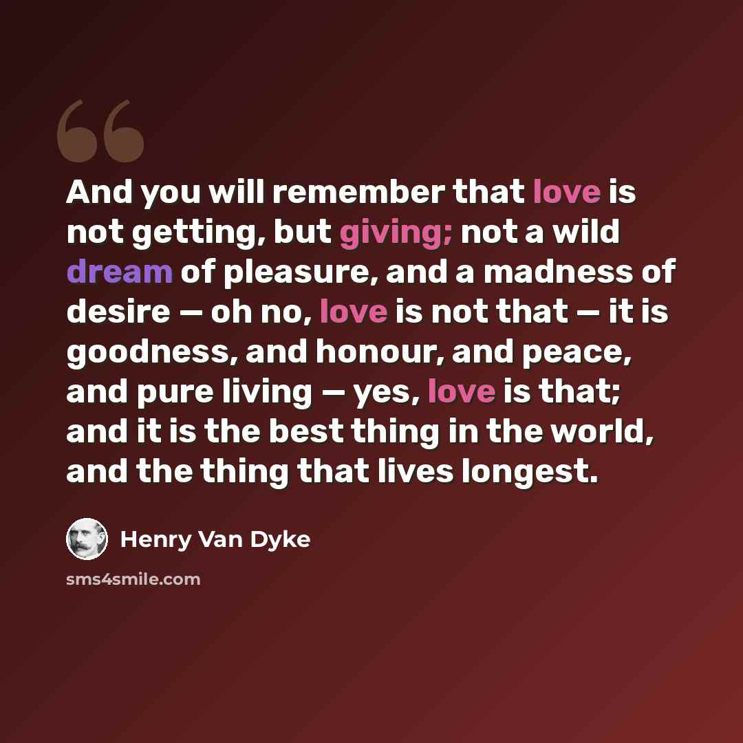 “And you will remember that love is not getting, but giving; not a wild dream of pleasure, and a madness of desire — oh no, love is not that — it is goodness, and honour, and peace, and pure living — yes, love is that; and it is the best thing in the world, and the thing that lives longest.” quote by Henry Van Dyke