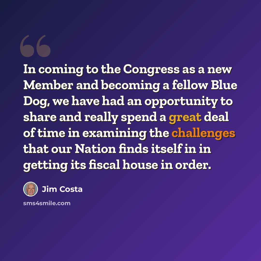 “In coming to the Congress as a new Member and becoming a fellow Blue Dog, we have had an opportunity to share and really spend a great deal of time in examining the challenges that our Nation finds itself in in getting its fiscal house in order.” quote by Jim Costa