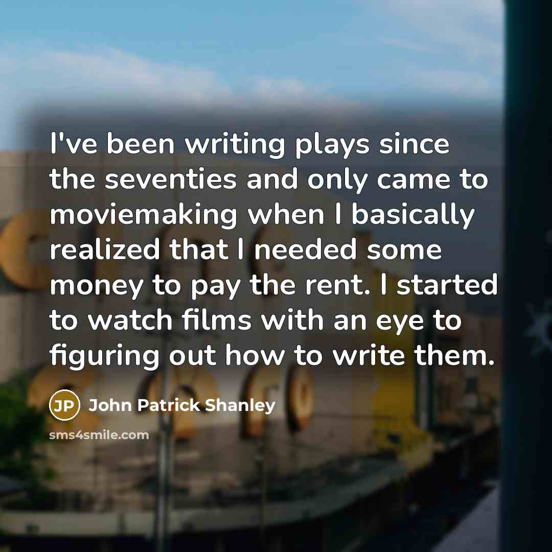 “I've been writing plays since the seventies and only came to moviemaking when I basically realized that I needed some money to pay the rent. I started to watch films with an eye to figuring out how to write them.” quote by John Patrick Shanley