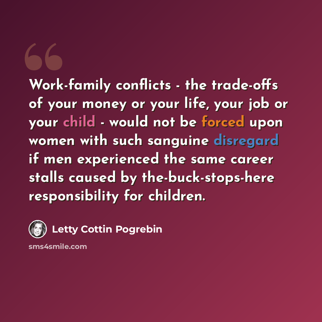 “Work-family conflicts - the trade-offs of your money or your life, your job or your child - would not be forced upon women with such sanguine disregard if men experienced the same career stalls caused by the-buck-stops-here responsibility for children.” quote by Letty Cottin Pogrebin
