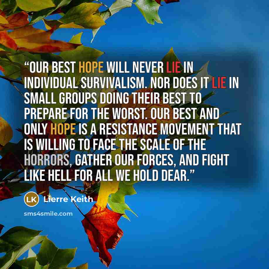 “Our best hope will never lie in individual survivalism. Nor does it lie in small groups doing their best to prepare for the worst. Our best and only hope is a resistance movement that is willing to face the scale of the horrors, gather our forces, and fight like hell for all we hold dear.” quote by Lierre Keith