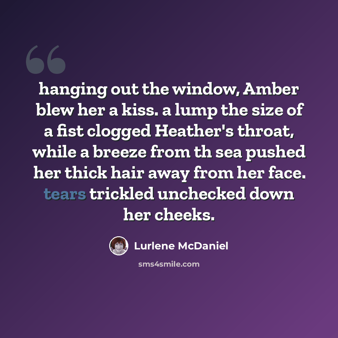 “hanging out the window, Amber blew her a kiss. a lump the size of a fist clogged Heather's throat, while a breeze from th sea pushed her thick hair away from her face. tears trickled unchecked down her cheeks.” quote by Lurlene McDaniel