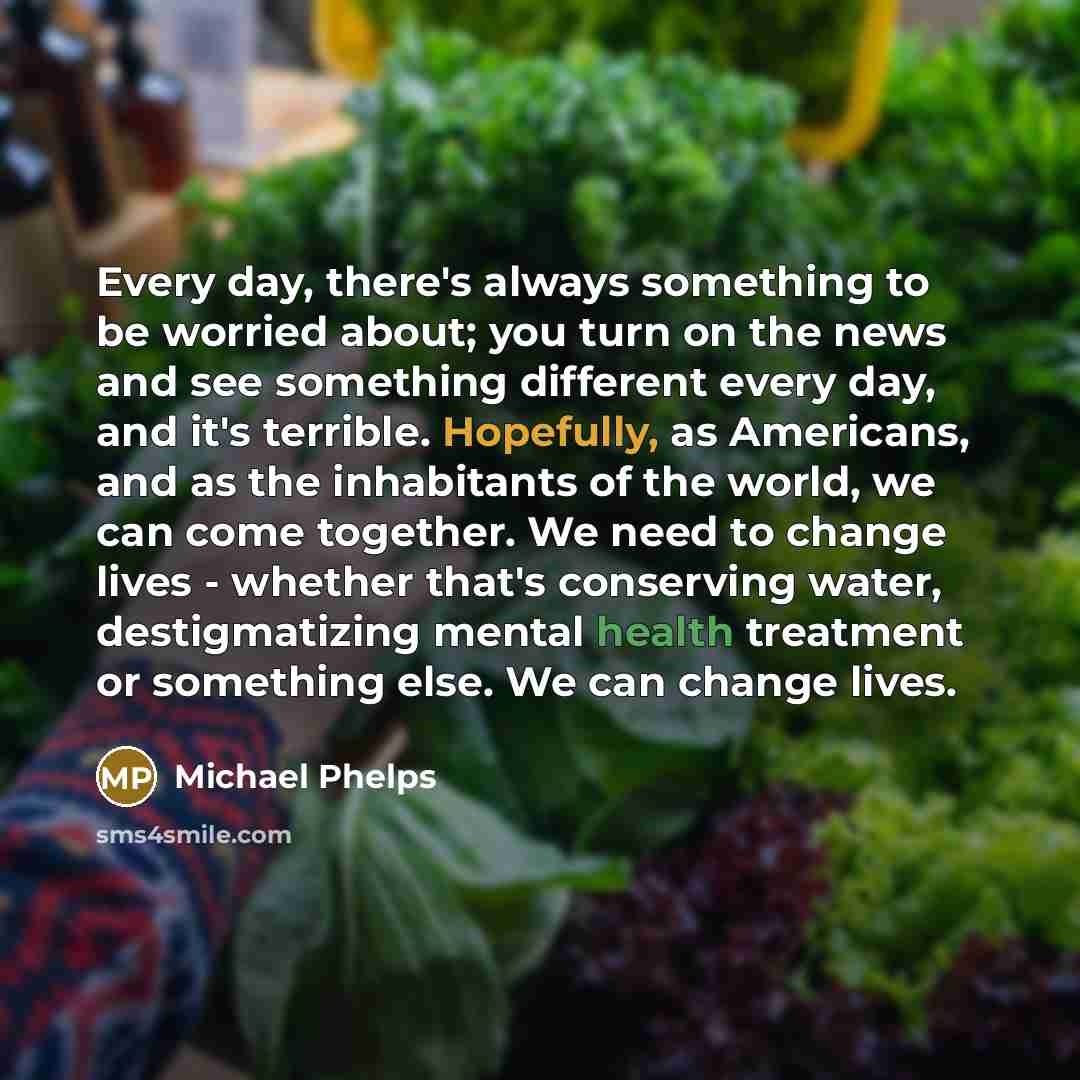 “Every day, there's always something to be worried about; you turn on the news and see something different every day, and it's terrible. Hopefully, as Americans, and as the inhabitants of the world, we can come together. We need to change lives - whether that's conserving water, destigmatizing…” quote by Michael Phelps