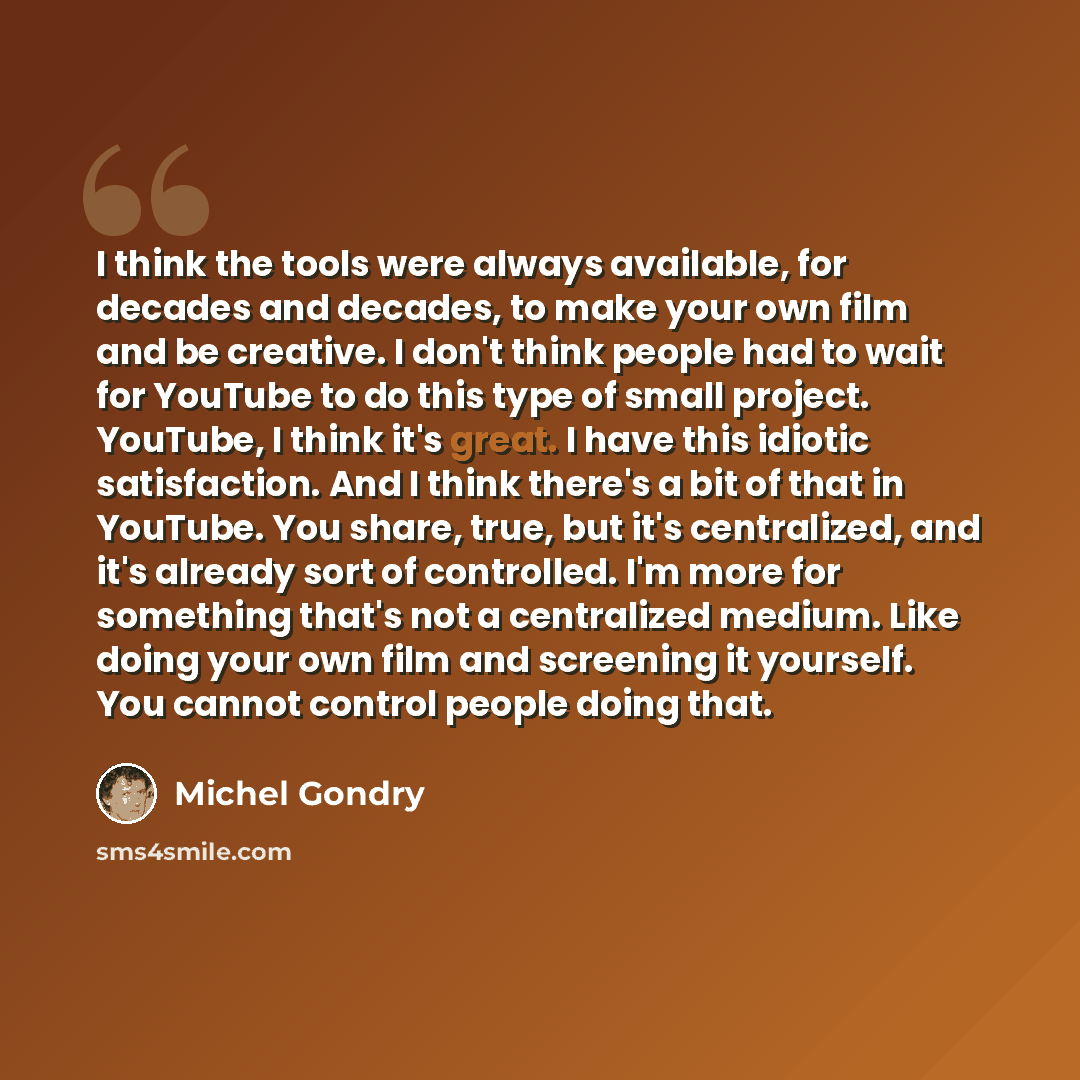 “I think the tools were always available, for decades and decades, to make your own film and be creative. I don't think people had to wait for YouTube to do this type of small project. YouTube, I think it's great. I have this idiotic satisfaction. And I think there's a bit of that in YouTube. You…” quote by Michel Gondry