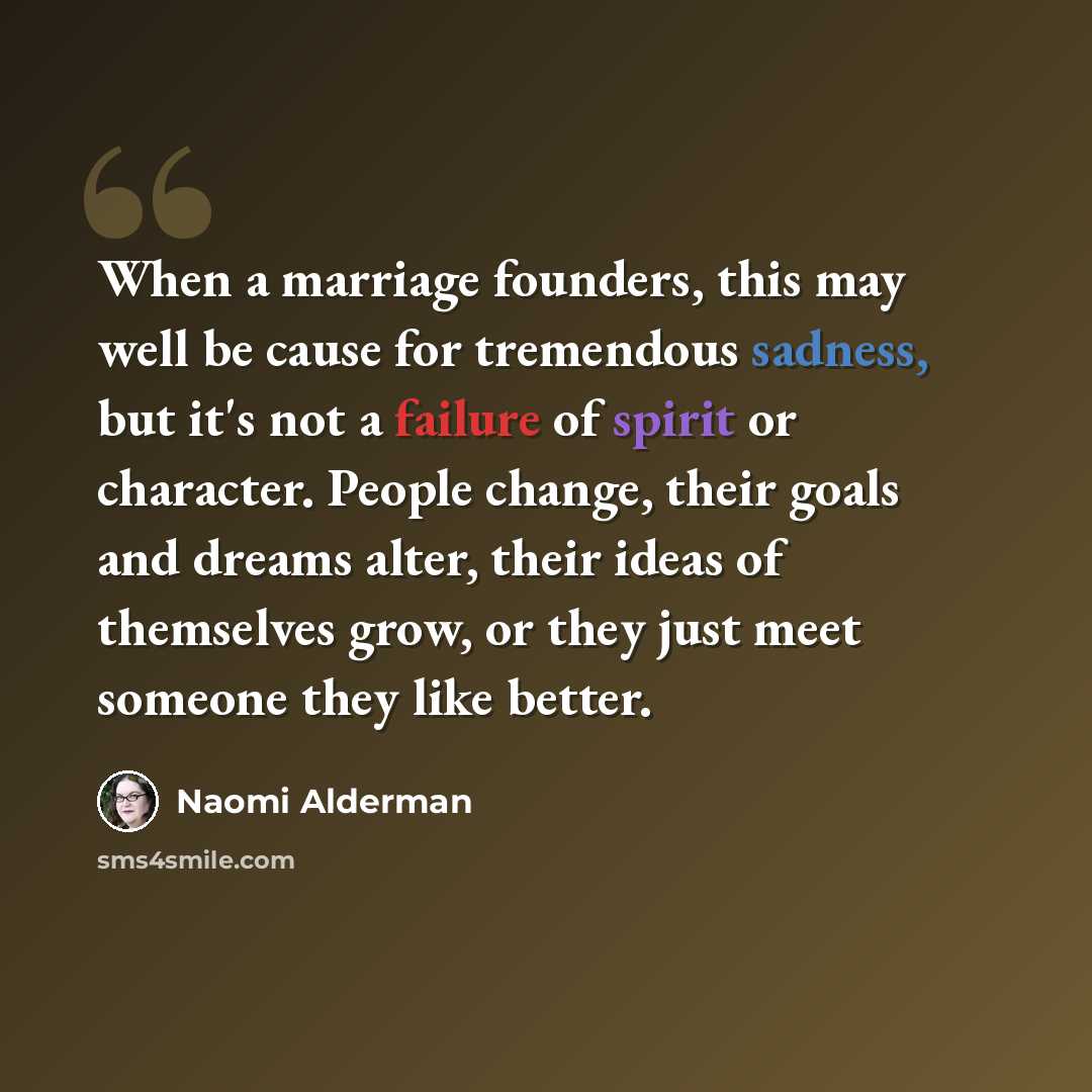 “When a marriage founders, this may well be cause for tremendous sadness, but it's not a failure of spirit or character. People change, their goals and dreams alter, their ideas of themselves grow, or they just meet someone they like better.” quote by Naomi Alderman