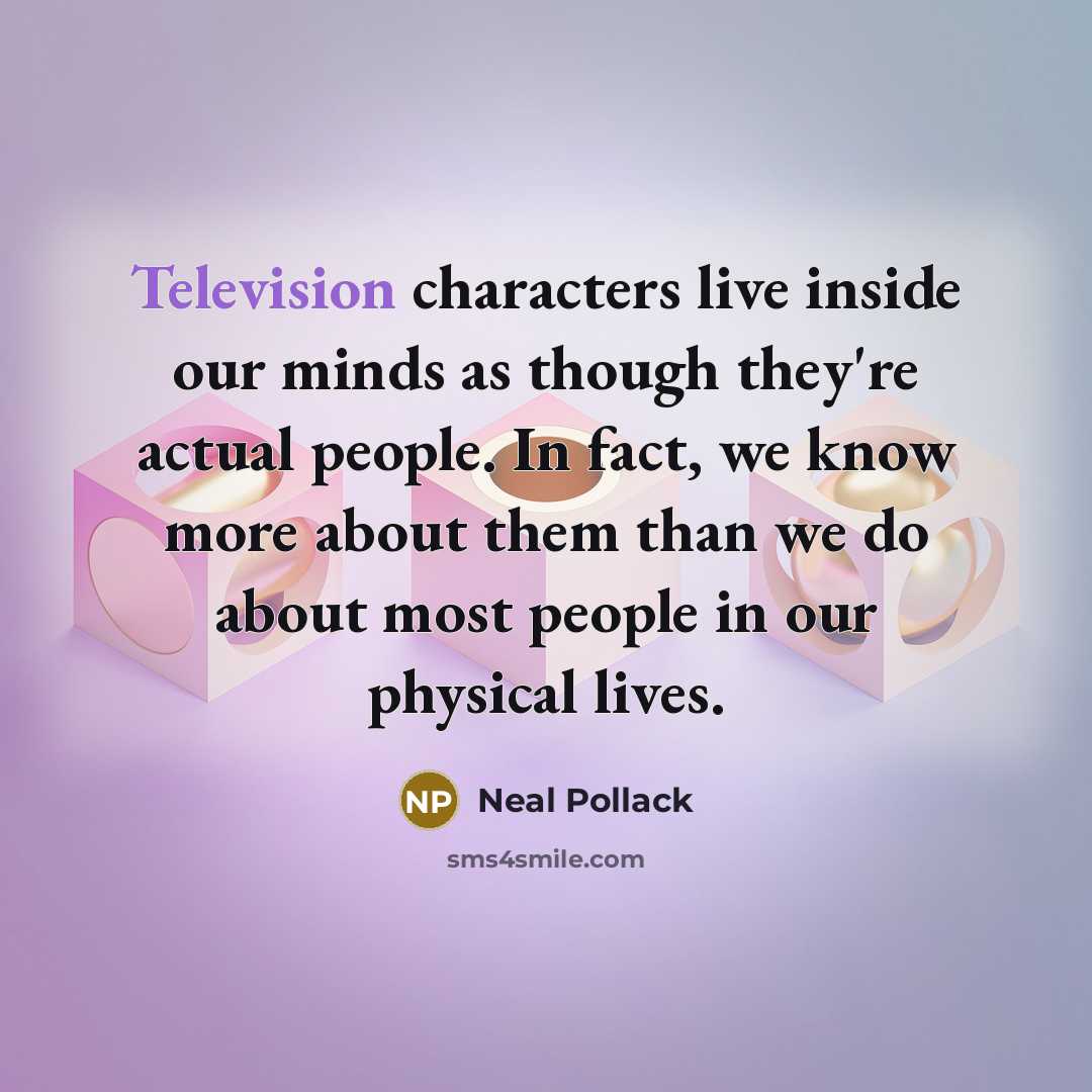 “Television characters live inside our minds as though they're actual people. In fact, we know more about them than we do about most people in our physical lives.” quote by Neal Pollack