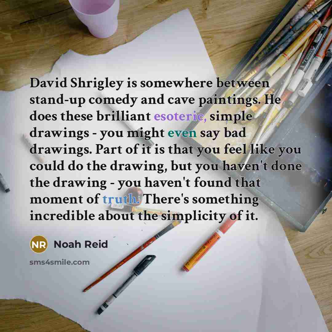 “David Shrigley is somewhere between stand-up comedy and cave paintings. He does these brilliant esoteric, simple drawings - you might even say bad drawings. Part of it is that you feel like you could do the drawing, but you haven't done the drawing - you haven't found that moment of truth. There's…” quote by Noah Reid