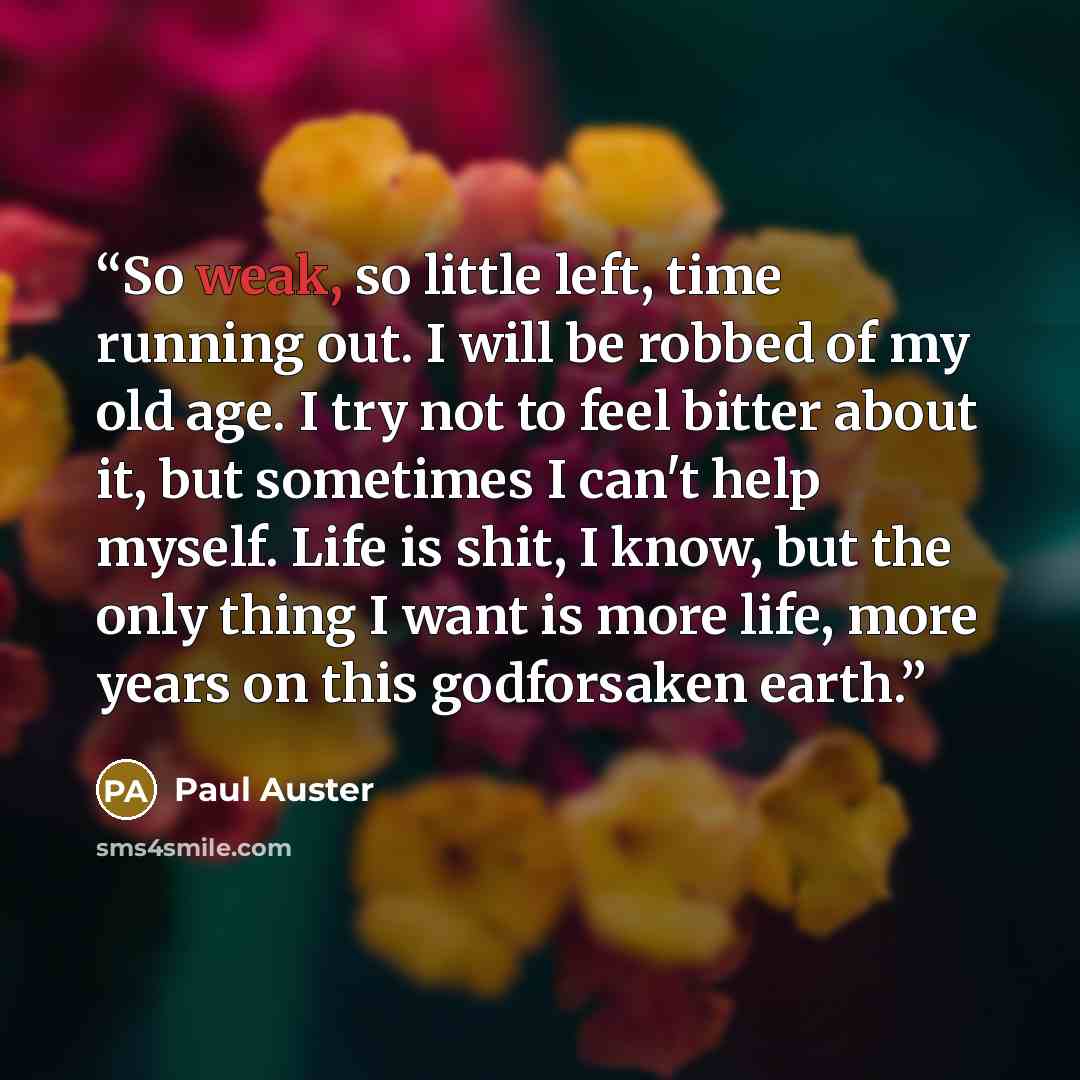 “So weak, so little left, time running out. I will be robbed of my old age. I try not to feel bitter about it, but sometimes I can't help myself. Life is shit, I know, but the only thing I want is more life, more years on this godforsaken earth.” quote by Paul Auster