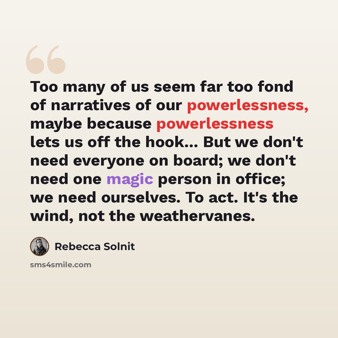 “Too many of us seem far too fond of narratives of our powerlessness, maybe because powerlessness lets us off the hook... But we don't need everyone on board; we don't need one magic person in office; we need ourselves. To act. It's the wind, not the weathervanes.” quote by Rebecca Solnit