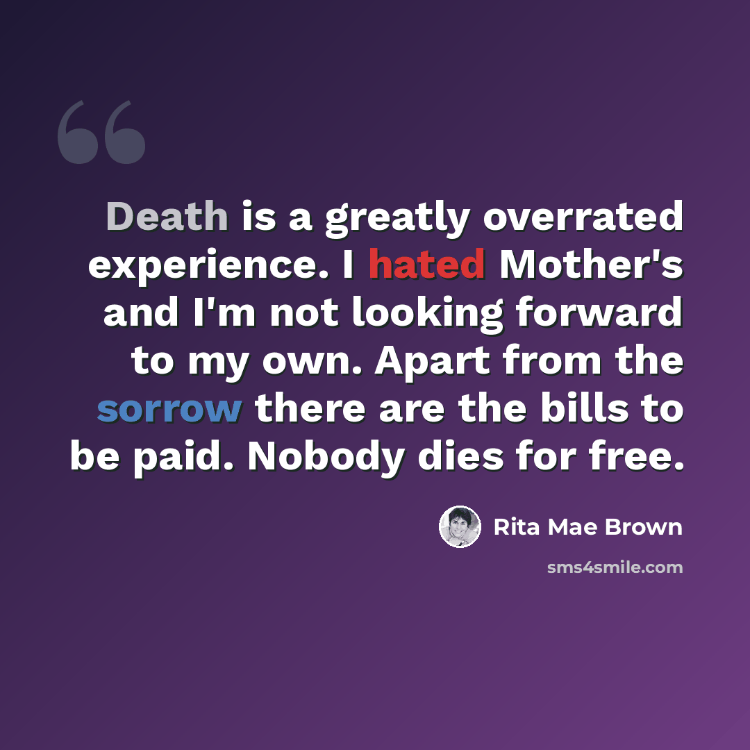 “Death is a greatly overrated experience. I hated Mother's and I'm not looking forward to my own. Apart from the sorrow there are the bills to be paid. Nobody dies for free.” quote by Rita Mae Brown