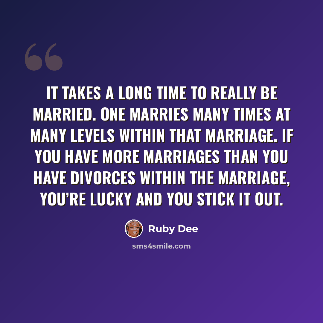 “It takes a long time to really be married. One marries many times at many levels within that marriage. If you have more marriages than you have divorces within the marriage, you’re lucky and you stick it out.” quote by Ruby Dee