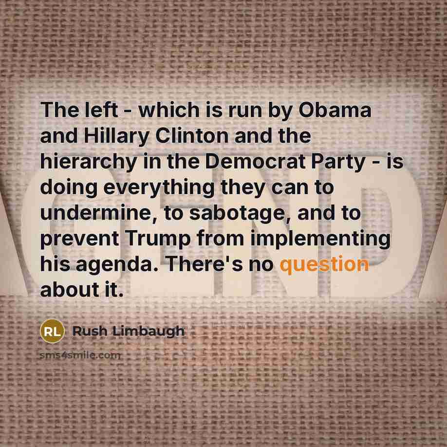 “The left - which is run by Obama and Hillary Clinton and the hierarchy in the Democrat Party - is doing everything they can to undermine, to sabotage, and to prevent Trump from implementing his agenda. There's no question about it.” quote by Rush Limbaugh