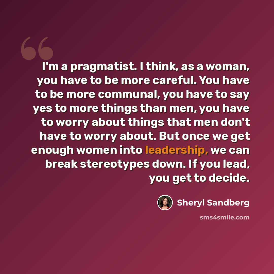“I'm a pragmatist. I think, as a woman, you have to be more careful. You have to be more communal, you have to say yes to more things than men, you have to worry about things that men don't have to worry about. But once we get enough women into leadership, we can break stereotypes down. If you…” quote by Sheryl Sandberg