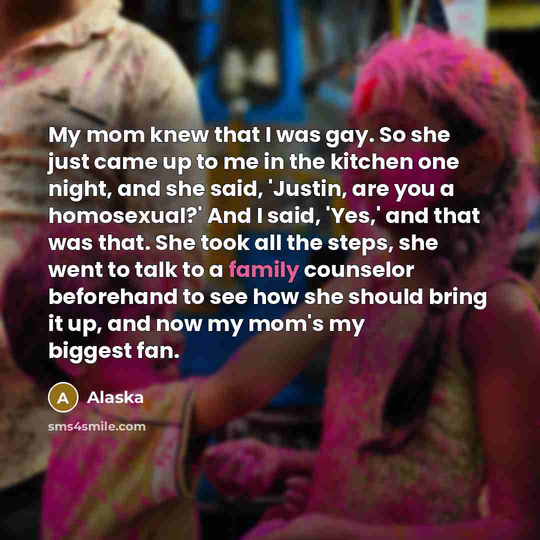 “My mom knew that I was gay. So she just came up to me in the kitchen one night, and she said, 'Justin, are you a homosexual?' And I said, 'Yes,' and that was that. She took all the steps, she went to talk to a family counselor beforehand to see how she should bring it up, and now my mom's my…” quote by Alaska