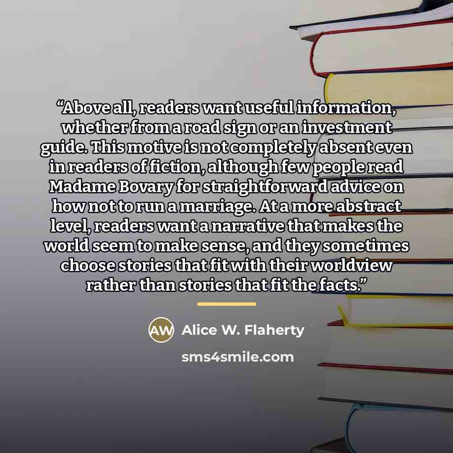 “Above all, readers want useful information, whether from a road sign or an investment guide. This motive is not completely absent even in readers of fiction, although few people read Madame Bovary for straightforward advice on how not to run a marriage. At a more abstract level, readers want a…” quote by Alice W. Flaherty