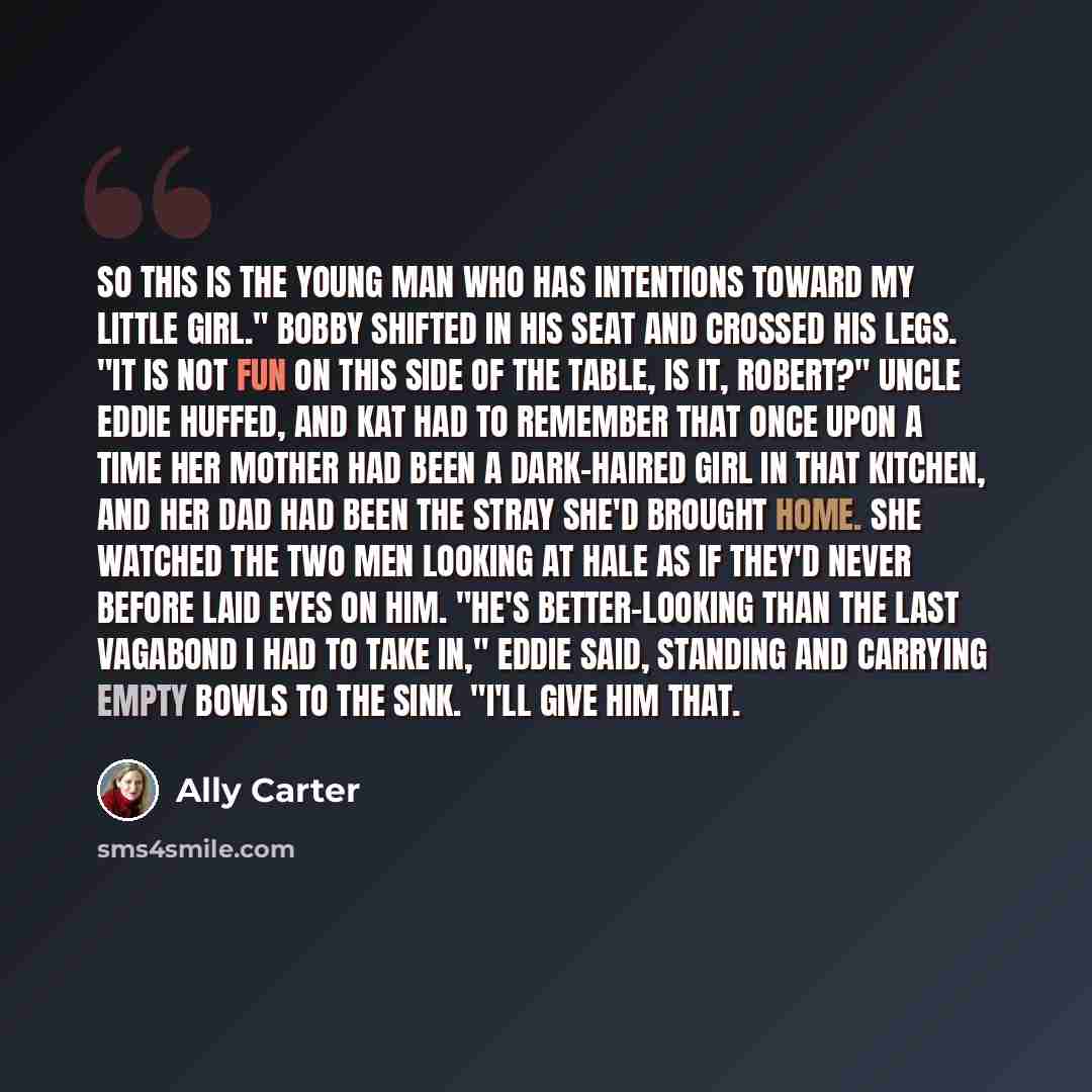 “So this is the young man who has intentions toward my little girl." Bobby shifted in his seat and crossed his legs. "It is not fun on this side of the table, is it, Robert?" Uncle Eddie huffed, and Kat had to remember that once upon a time her mother had been a dark-haired girl in that kitchen…” quote by Ally Carter