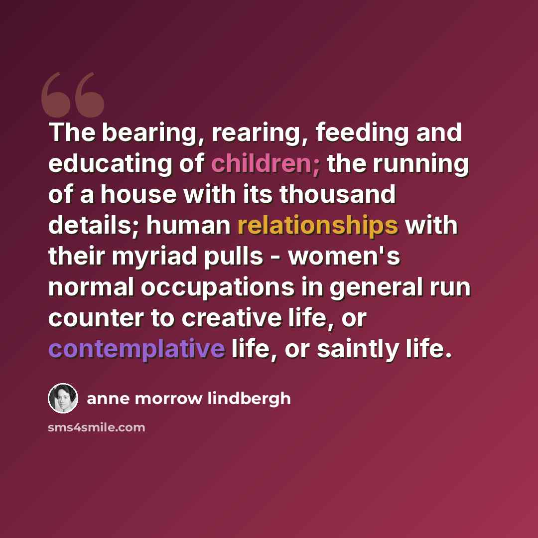 “The bearing, rearing, feeding and educating of children; the running of a house with its thousand details; human relationships with their myriad pulls - women's normal occupations in general run counter to creative life, or contemplative life, or saintly life.” quote by Anne Morrow Lindbergh