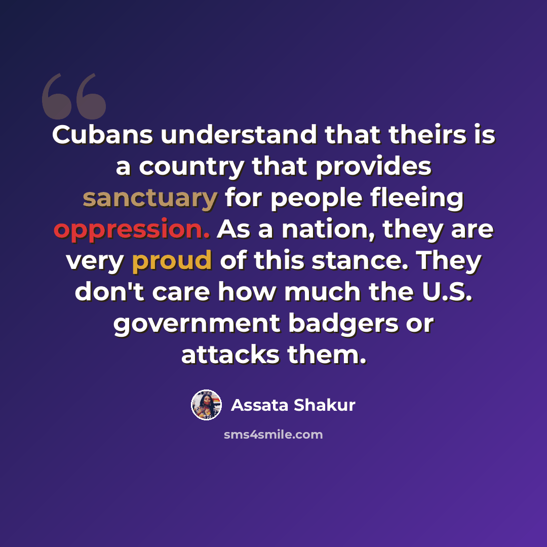 “Cubans understand that theirs is a country that provides sanctuary for people fleeing oppression. As a nation, they are very proud of this stance. They don't care how much the U.S. government badgers or attacks them.” quote by Assata Shakur