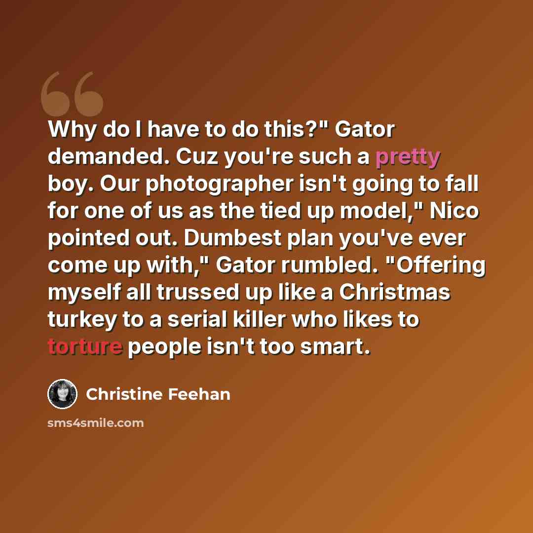 “Why do I have to do this?" Gator demanded. Cuz you're such a pretty boy. Our photographer isn't going to fall for one of us as the tied up model," Nico pointed out. Dumbest plan you've ever come up with," Gator rumbled. "Offering myself all trussed up like a Christmas turkey to a serial killer who…” quote by Christine Feehan