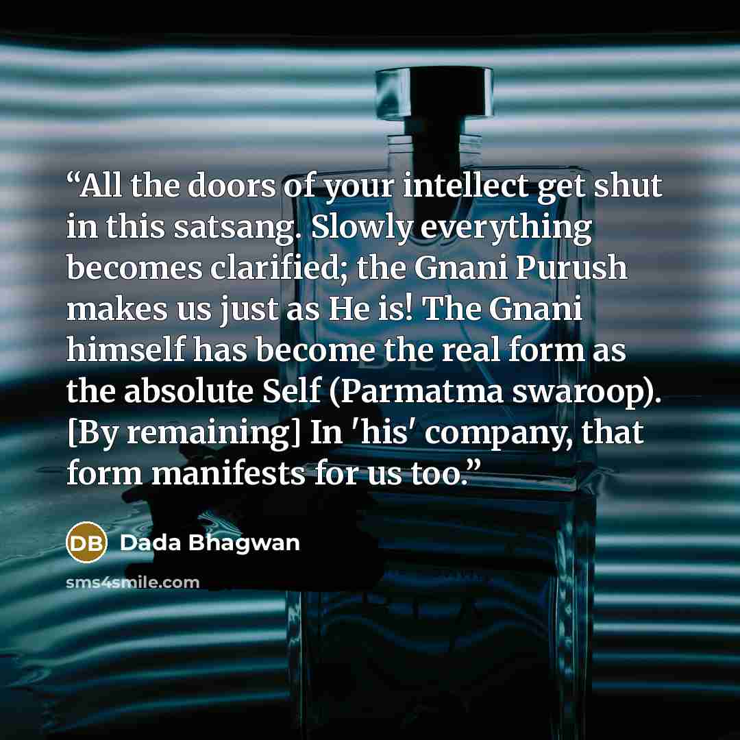 “All the doors of your intellect get shut in this satsang. Slowly everything becomes clarified; the Gnani Purush makes us just as He is! The Gnani himself has become the real form as the absolute Self (Parmatma swaroop). [By remaining] In 'his' company, that form manifests for us too.” quote by Dada Bhagwan