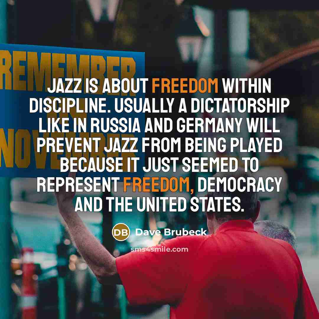 “Jazz is about freedom within discipline. Usually a dictatorship like in Russia and Germany will prevent jazz from being played because it just seemed to represent freedom, democracy and the United States.” quote by Dave Brubeck