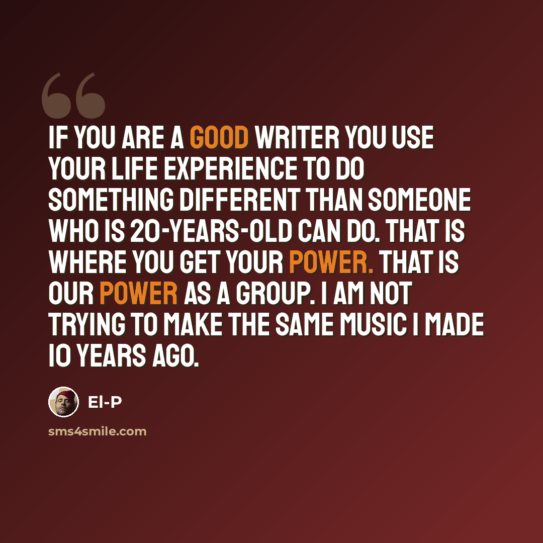 “If you are a good writer you use your life experience to do something different than someone who is 20-years-old can do. That is where you get your power. That is our power as a group. I am not trying to make the same music I made 10 years ago.” quote by El-P